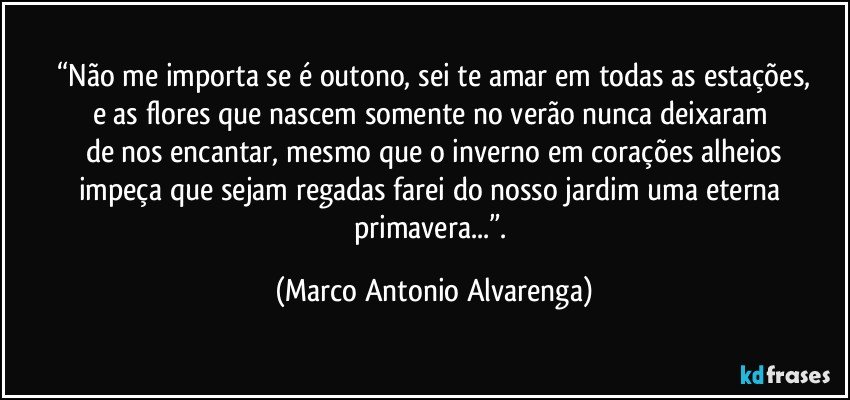 “Não me importa se é outono, sei te amar em todas as estações,
e as flores que nascem somente no verão nunca deixaram 
de nos encantar, mesmo que o inverno em corações alheios
impeça que sejam regadas farei do nosso jardim uma eterna primavera...”. (Marco Antonio Alvarenga)