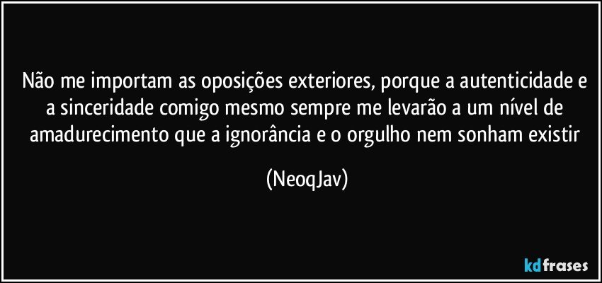 Não me importam as oposições exteriores, porque a autenticidade e a sinceridade comigo mesmo sempre me levarão a um nível de amadurecimento que a ignorância e o orgulho nem sonham existir (NeoqJav)