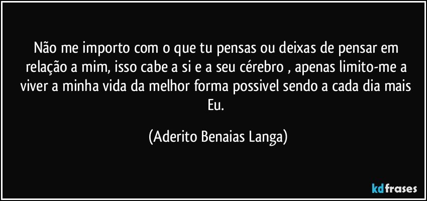 Não me importo com o que tu pensas ou deixas de pensar em relação a mim, isso cabe a si e a seu cérebro , apenas limito-me a viver a minha vida da melhor forma possivel sendo a cada dia mais Eu. (Aderito Benaias Langa)