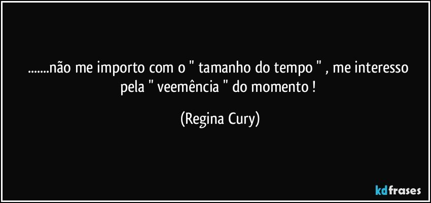 ...não me importo com o " tamanho do tempo "  , me interesso pela " veemência  "  do momento ! (Regina Cury)