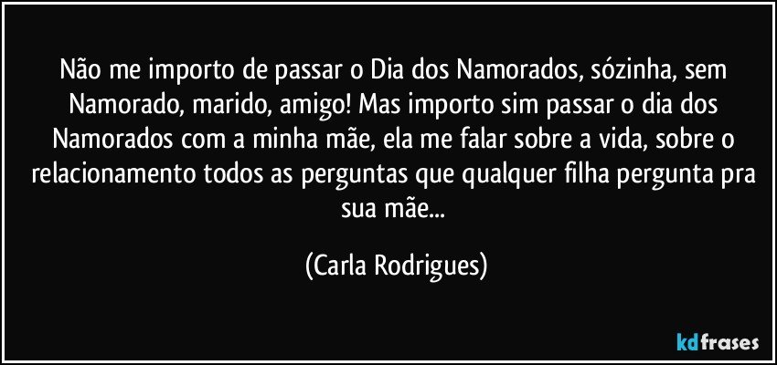 Não me importo de passar o Dia dos Namorados, sózinha, sem Namorado, marido, amigo! Mas importo sim passar o dia dos Namorados com a minha mãe, ela me falar sobre a vida, sobre o relacionamento todos as perguntas que qualquer filha pergunta pra sua mãe... (Carla Rodrigues)