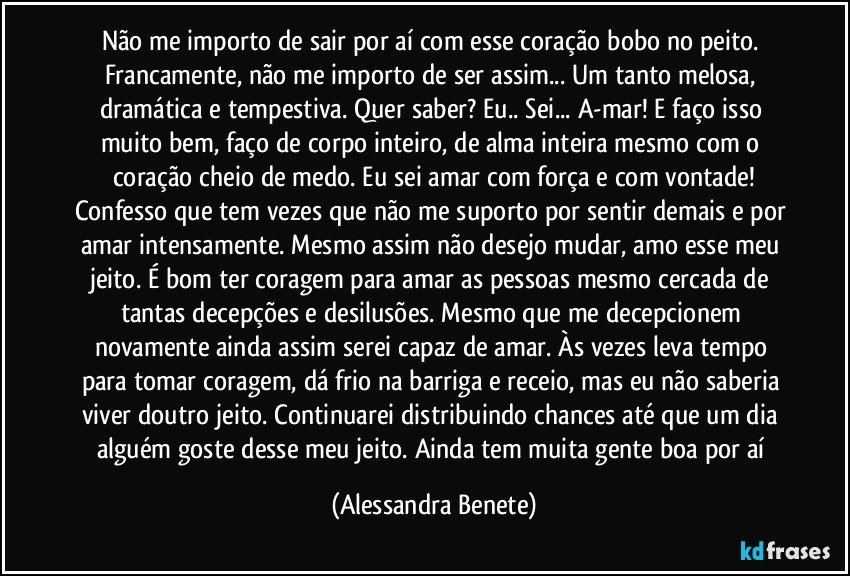 Não me importo de sair por aí com esse coração bobo no peito. Francamente, não me importo de ser assim... Um tanto melosa, dramática e tempestiva. Quer saber? Eu.. Sei... A-mar! E faço isso muito bem, faço de corpo inteiro, de alma inteira mesmo com o coração cheio de medo. Eu sei amar com força e com vontade!
Confesso que tem vezes que não me suporto por sentir demais e por amar intensamente. Mesmo assim não desejo mudar, amo esse meu jeito. É bom ter coragem para amar as pessoas mesmo cercada de tantas decepções e desilusões. Mesmo que me decepcionem novamente ainda assim serei capaz de amar. Às vezes leva tempo para tomar coragem, dá frio na barriga e receio, mas eu não saberia viver doutro jeito. Continuarei distribuindo chances até que um dia alguém goste desse meu jeito. Ainda tem muita gente boa por aí (Alessandra Benete)