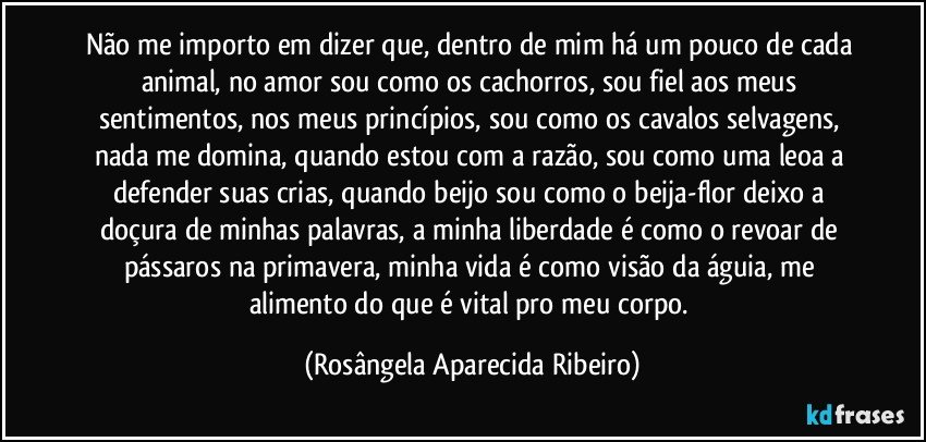 Não me importo em dizer que, dentro de mim há um pouco de cada animal, no amor sou como os cachorros, sou fiel aos meus sentimentos, nos meus princípios, sou como os cavalos selvagens, nada me domina, quando estou com a razão, sou como uma leoa a defender suas crias, quando beijo sou como o beija-flor deixo a doçura de minhas palavras, a minha liberdade é como o revoar de pássaros na primavera, minha vida é como visão da águia, me alimento do que é vital pro meu corpo. (Rosângela Aparecida Ribeiro)