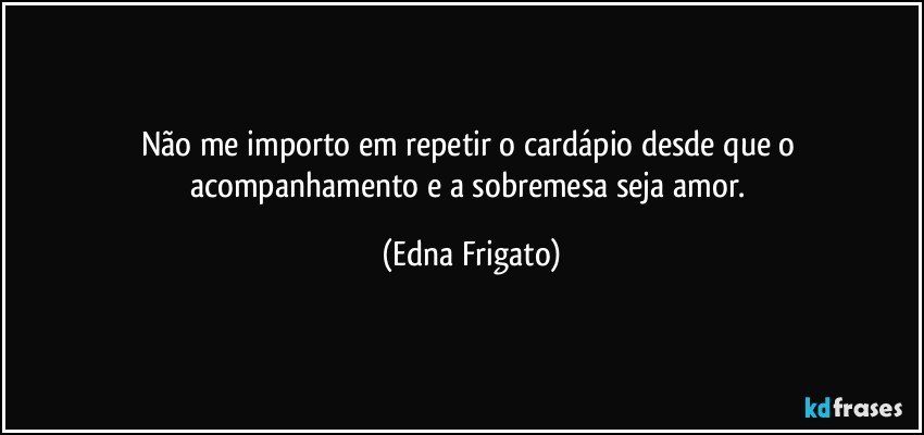 Não me importo em repetir o cardápio desde que o acompanhamento e a sobremesa seja amor. (Edna Frigato)