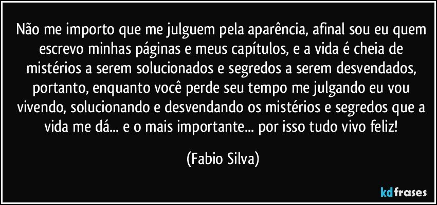 Não me importo que me julguem pela aparência, afinal sou eu quem escrevo minhas páginas e meus capítulos, e a vida é cheia de mistérios a serem solucionados e segredos a serem desvendados, portanto, enquanto você perde seu tempo me julgando eu vou vivendo, solucionando e desvendando os mistérios e segredos que a vida me dá... e o mais importante... por isso tudo vivo feliz! (Fabio Silva)