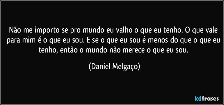 Não me importo se pro mundo eu valho o que eu tenho. O que vale para mim é o que eu sou. E se o que eu sou é menos do que o que eu tenho, então o mundo não merece o que eu sou. (Daniel Melgaço)