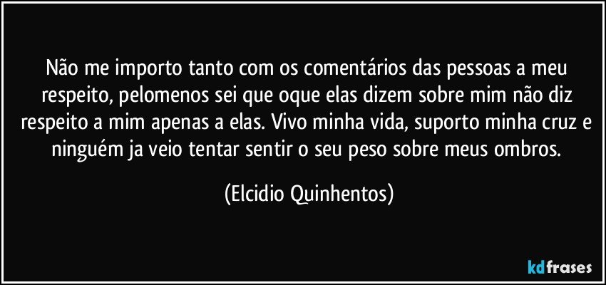 Não me importo tanto com os comentários das pessoas a meu respeito, pelomenos sei que oque elas dizem sobre mim não diz respeito a mim apenas a elas. Vivo minha vida, suporto minha cruz e ninguém ja veio tentar sentir o seu peso sobre meus ombros. (Elcidio Quinhentos)