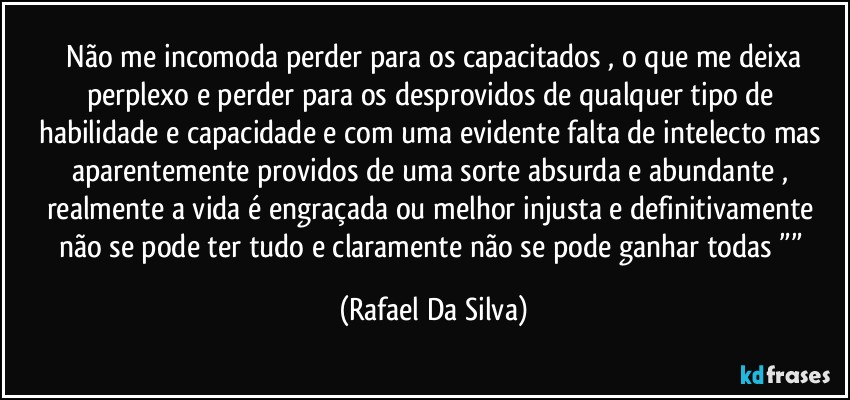 ⁠Não me incomoda perder para os capacitados , o que me deixa perplexo e perder para os desprovidos de qualquer tipo de habilidade e capacidade e com uma evidente falta de intelecto mas aparentemente providos de uma sorte absurda e abundante , realmente a vida é engraçada ou melhor injusta e definitivamente não se pode ter tudo e claramente não se pode ganhar todas ”” (Rafael Da Silva)