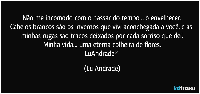 Não me incomodo com o passar do tempo... o envelhecer.
Cabelos brancos são os invernos que vivi aconchegada a você, e as minhas rugas são traços deixados por cada sorriso que dei.
Minha vida... uma eterna colheita de flores.
LuAndrade* (Lu Andrade)