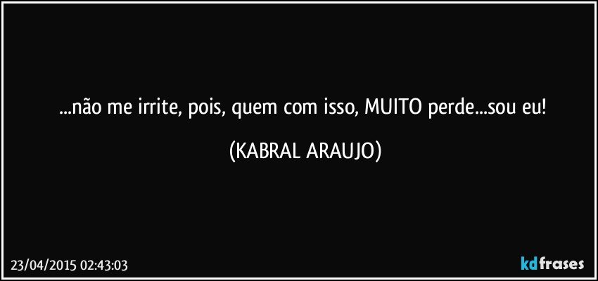 ...não me irrite, pois, quem com isso, MUITO perde...sou eu! (KABRAL ARAUJO)