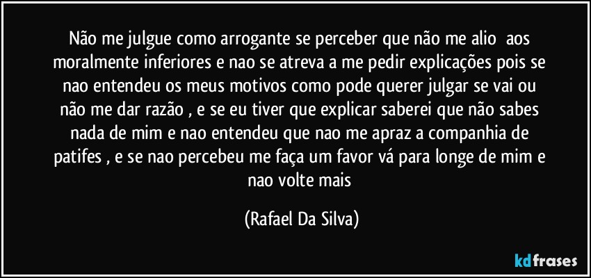 Não me julgue como arrogante se perceber que não me alio⁠ aos moralmente inferiores e nao se atreva a me pedir explicações pois se nao entendeu os meus motivos como pode querer julgar se vai ou não me dar razão , e se eu tiver que explicar saberei que não sabes nada de mim e nao entendeu que nao me apraz a companhia de patifes , e se nao percebeu me faça um favor vá para longe de mim e nao volte mais (Rafael Da Silva)