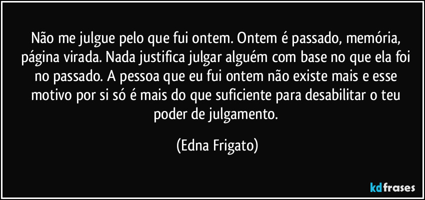 Não me julgue pelo que fui ontem. Ontem é passado, memória, página virada. Nada justifica julgar alguém com base no que ela foi no passado. A pessoa que eu fui ontem não existe mais e esse motivo por si só é mais do que suficiente para desabilitar o teu poder de julgamento. (Edna Frigato)