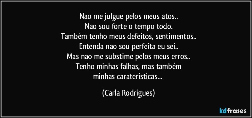 Nao me julgue pelos meus atos..
Nao sou forte o tempo todo.
Também tenho meus defeitos, sentimentos..
Entenda nao sou perfeita eu sei..
Mas nao me substime pelos meus erros..
Tenho minhas falhas, mas também
minhas carateristicas... (Carla Rodrigues)