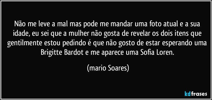 Não me leve a mal mas pode me mandar uma foto atual e a sua idade, eu sei que a mulher não gosta de revelar os dois itens que gentilmente estou pedindo é que não gosto de estar esperando uma Brigitte Bardot e me aparece uma Sofia Loren. (Mário Soares)