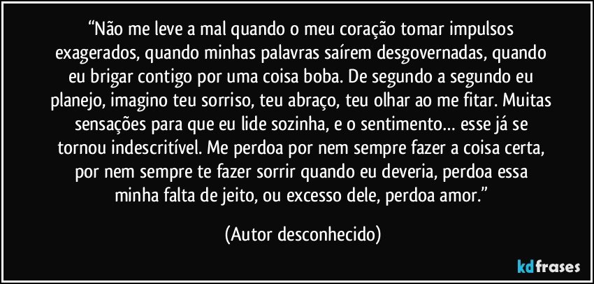 “Não me leve a mal quando o meu coração tomar impulsos exagerados, quando minhas palavras saírem desgovernadas, quando eu brigar contigo por uma coisa boba. De segundo a segundo eu planejo, imagino teu sorriso, teu abraço, teu olhar ao me fitar. Muitas sensações para que eu lide sozinha, e o sentimento… esse já se tornou indescritível. Me perdoa por nem sempre fazer a coisa certa, por nem sempre te fazer sorrir quando eu deveria, perdoa essa minha falta de jeito, ou excesso dele, perdoa amor.” (Autor desconhecido)