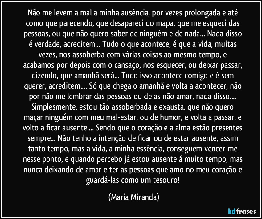 Não me levem a mal a minha ausência, por vezes prolongada e até como que parecendo, que desapareci do mapa, que me esqueci das pessoas, ou que não quero saber de ninguém e de nada... Nada disso é verdade, acreditem...  Tudo o que acontece, é que a vida, muitas vezes, nos assoberba com várias coisas ao mesmo tempo, e acabamos por depois com o cansaço, nos esquecer, ou deixar passar, dizendo, que amanhã será... Tudo isso acontece comigo e é sem querer, acreditem... Só que chega o amanhã e volta a acontecer, não por não me lembrar das pessoas ou de as não amar, nada disso... Simplesmente, estou tão assoberbada e exausta, que não quero maçar ninguém com meu mal-estar, ou de humor, e volta a passar, e volto a ficar ausente... Sendo que o coração e a alma estão presentes sempre... Não tenho a intenção de ficar ou de estar ausente, assim tanto tempo, mas a vida, a minha essência, conseguem vencer-me nesse ponto, e quando percebo já estou ausente á muito tempo, mas nunca deixando de amar e ter as pessoas que amo no meu coração e guardá-las como um tesouro! (Maria Miranda)