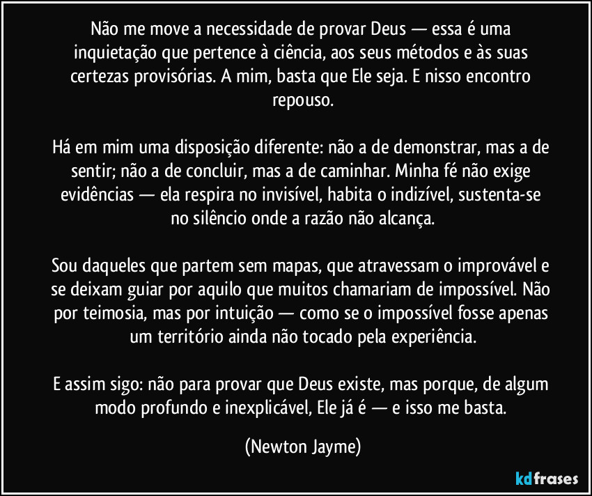 Não me move a necessidade de provar Deus — essa é uma inquietação que pertence à ciência, aos seus métodos e às suas certezas provisórias. A mim, basta que Ele seja. E nisso encontro repouso.

Há em mim uma disposição diferente: não a de demonstrar, mas a de sentir; não a de concluir, mas a de caminhar. Minha fé não exige evidências — ela respira no invisível, habita o indizível, sustenta-se no silêncio onde a razão não alcança.

Sou daqueles que partem sem mapas, que atravessam o improvável e se deixam guiar por aquilo que muitos chamariam de impossível. Não por teimosia, mas por intuição — como se o impossível fosse apenas um território ainda não tocado pela experiência.

E assim sigo: não para provar que Deus existe, mas porque, de algum modo profundo e inexplicável, Ele já é — e isso me basta. (Newton Jayme)