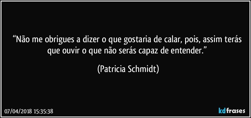 “Não me obrigues a dizer o que gostaria de calar, pois, assim terás que ouvir o que não serás capaz de entender.” (Patricia Schmidt)