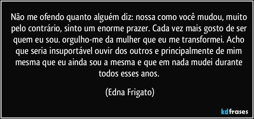 Não me ofendo quanto alguém diz: nossa como você mudou, muito pelo contrário, sinto um enorme prazer. Cada vez mais gosto de ser quem eu sou. orgulho-me da mulher que eu me transformei. Acho que seria insuportável ouvir dos outros e principalmente de mim mesma que eu ainda sou a mesma e que em nada mudei durante todos esses anos. (Edna Frigato)