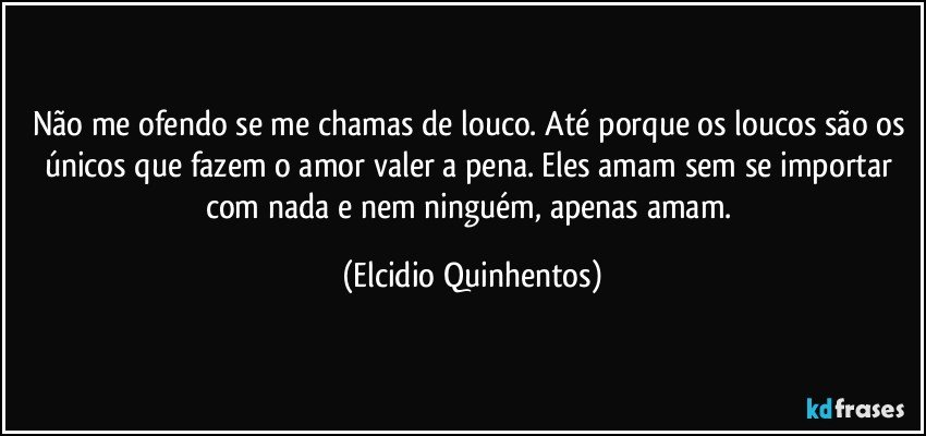 Não me ofendo se me chamas de louco. Até porque os loucos são os únicos que fazem o amor valer a pena. Eles amam sem se importar com nada e nem ninguém, apenas amam. (Elcidio Quinhentos)