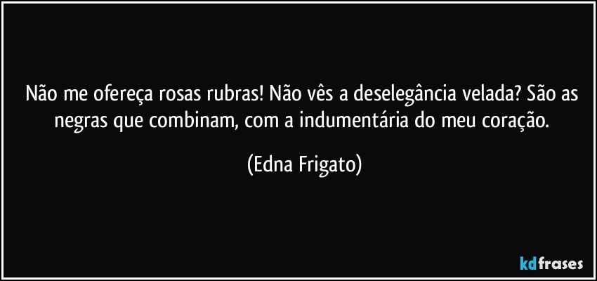 Não me ofereça rosas rubras! Não vês a deselegância velada? São as negras que combinam, com a indumentária do meu coração. (Edna Frigato)