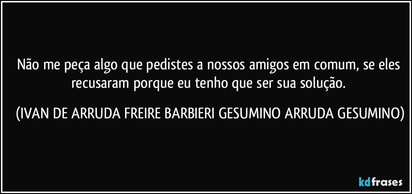 Não me peça algo que pedistes a nossos amigos em comum, se eles recusaram porque eu tenho que ser sua solução. (IVAN DE ARRUDA FREIRE BARBIERI GESUMINO ARRUDA GESUMINO)