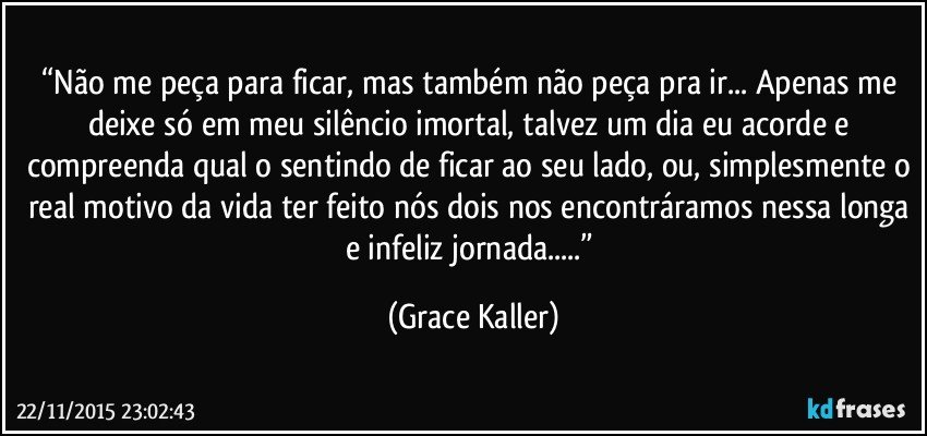 “Não me peça para ficar, mas também não peça pra ir... Apenas me deixe só em meu silêncio imortal, talvez um dia eu acorde e compreenda qual o sentindo de ficar ao seu lado, ou, simplesmente o real motivo da vida ter feito nós dois nos encontráramos nessa longa e infeliz jornada...” (Grace Kaller)