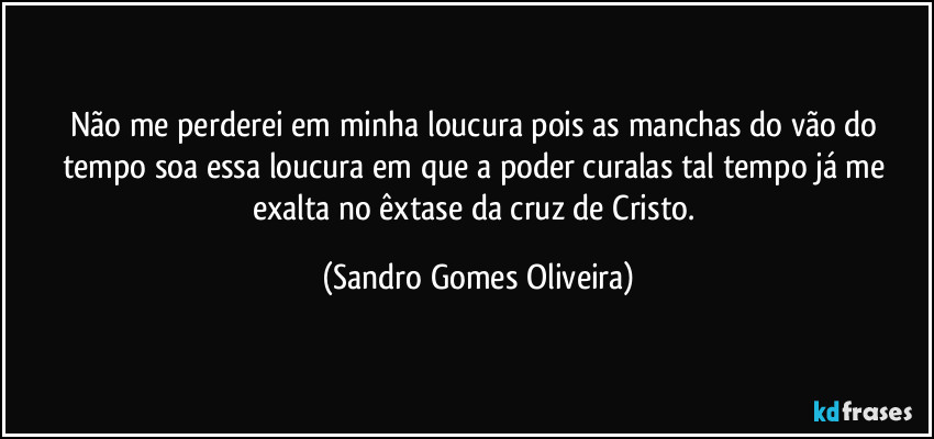 Não me perderei em minha loucura pois as manchas do vão do tempo soa essa loucura em que a poder curalas tal tempo já me exalta no êxtase da cruz de Cristo. (Sandro Gomes Oliveira)