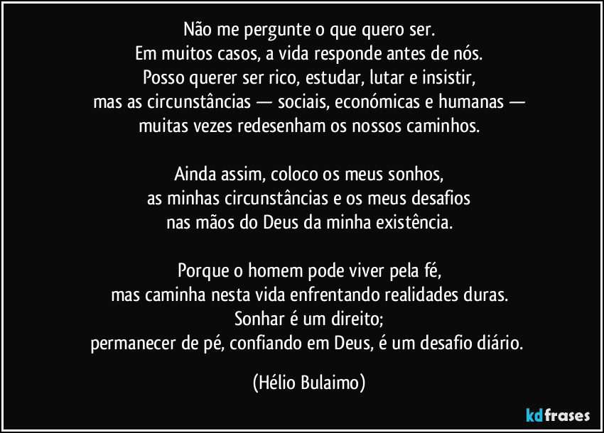 Não me pergunte o que quero ser.
Em muitos casos, a vida responde antes de nós.
Posso querer ser rico, estudar, lutar e insistir,
mas as circunstâncias — sociais, económicas e humanas —
muitas vezes redesenham os nossos caminhos.
Ainda assim, coloco os meus sonhos,
as minhas circunstâncias e os meus desafios
nas mãos do Deus da minha existência.
Porque o homem pode viver pela fé,
mas caminha nesta vida enfrentando realidades duras.
Sonhar é um direito;
permanecer de pé, confiando em Deus, é um desafio diário. (Hélio Bulaimo)