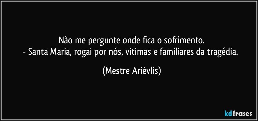 Não me pergunte onde fica o sofrimento.
- Santa Maria, rogai por nós, vitimas e familiares da tragédia. (Mestre Ariévlis)