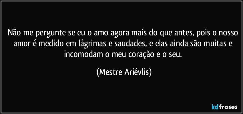 Não me pergunte se eu o amo agora mais do que antes, pois o nosso amor é medido em lágrimas e saudades, e elas ainda são muitas e incomodam o meu coração e o seu. (Mestre Ariévlis)