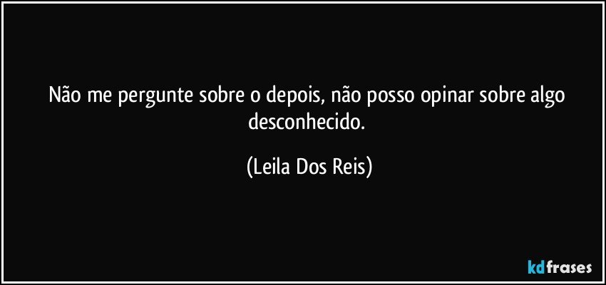 Não me pergunte sobre o depois, não posso opinar sobre algo desconhecido. (Leila Dos Reis)