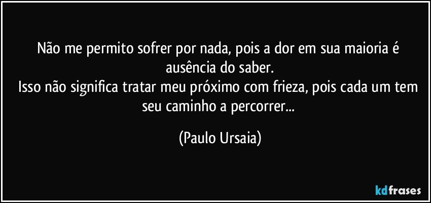 Não me permito sofrer por nada, pois a dor em sua maioria é ausência do saber.
Isso não significa tratar meu próximo com frieza, pois cada um tem seu caminho a percorrer... (Paulo Ursaia)