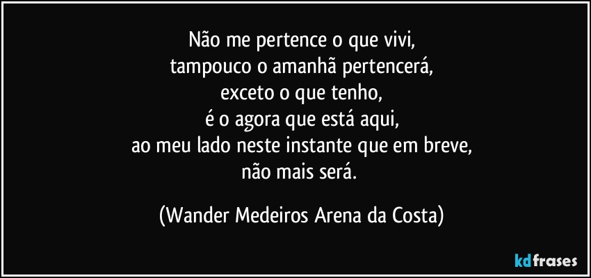 Não me pertence o que vivi,
tampouco o amanhã pertencerá,
exceto o que tenho,
é o agora que está aqui,
ao meu lado neste instante que em breve,
não mais será. (Wander Medeiros Arena da Costa)