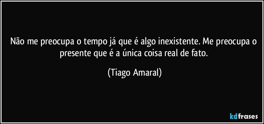 Não me preocupa o tempo já que é algo inexistente. Me preocupa o presente que é a única coisa real de fato. (Tiago Amaral)