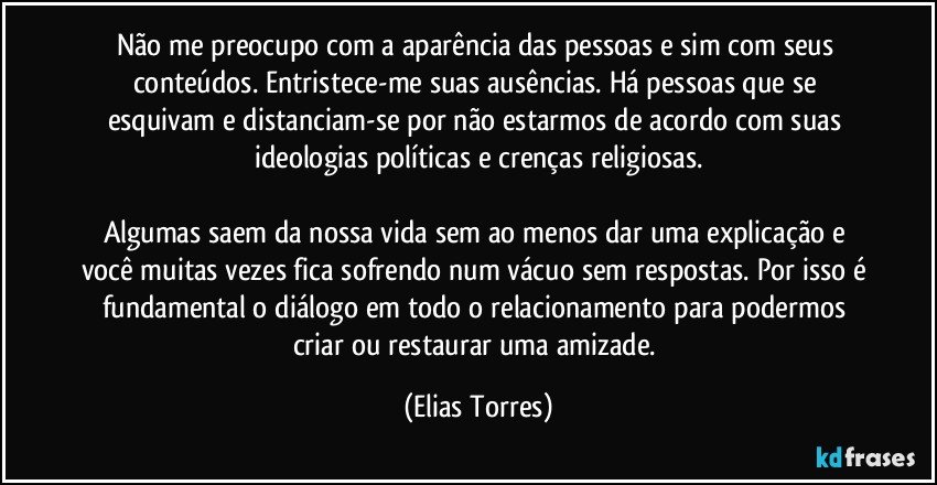 Não me preocupo com a aparência das pessoas e sim com seus conteúdos. Entristece-me suas ausências. Há pessoas que se esquivam e distanciam-se por não estarmos de acordo com suas ideologias políticas e crenças religiosas.

Algumas saem da nossa vida sem ao menos dar uma explicação e você muitas vezes fica sofrendo num vácuo sem respostas. Por isso é fundamental o diálogo em todo o relacionamento para podermos criar ou restaurar uma amizade. (Elias Torres)