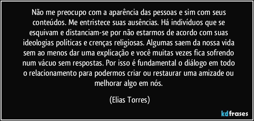 Não me preocupo com a aparência das pessoas e sim com seus conteúdos. Me entristece suas ausências. Há indivíduos que se esquivam e distanciam-se por não estarmos de acordo com suas ideologias políticas e crenças religiosas. Algumas saem da nossa vida sem ao menos dar uma explicação e você muitas vezes fica sofrendo num vácuo sem respostas. Por isso é fundamental o diálogo em todo o relacionamento para podermos criar ou restaurar uma amizade ou melhorar algo em nós. (Elias Torres)