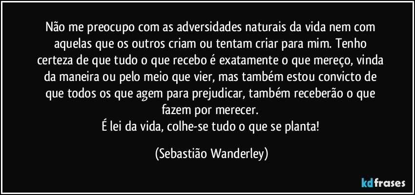 Não me preocupo com as adversidades naturais da vida nem com aquelas que os outros criam ou tentam criar para mim. Tenho certeza de que tudo o que recebo é exatamente o que mereço, vinda da maneira ou pelo meio que vier, mas também estou convicto de que todos os que agem para prejudicar, também receberão o que fazem por merecer. 
É lei da vida, colhe-se tudo o que se planta! (Sebastião Wanderley)