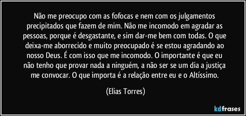 Não me preocupo com as fofocas e nem com os julgamentos precipitados que fazem de mim. Não me incomodo em agradar as pessoas, porque é desgastante, e sim dar-me bem com todas. O que deixa-me aborrecido e muito preocupado é se estou agradando ao nosso Deus. É com isso que me incomodo. O importante é que eu não tenho que provar nada a ninguém, a não ser se um dia a justiça me convocar. O que importa é a relação entre eu e o Altíssimo. (Elias Torres)