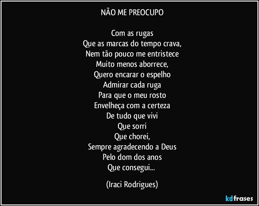 NÃO ME PREOCUPO

Com as rugas
Que as marcas do tempo crava,
Nem tão pouco me entristece
Muito menos aborrece,
Quero encarar o espelho
Admirar cada ruga
Para que o meu rosto
Envelheça com a certeza
De tudo que vivi
Que sorri
Que chorei,
Sempre agradecendo a Deus
Pelo dom dos anos
Que consegui... (Iraci Rodrigues)