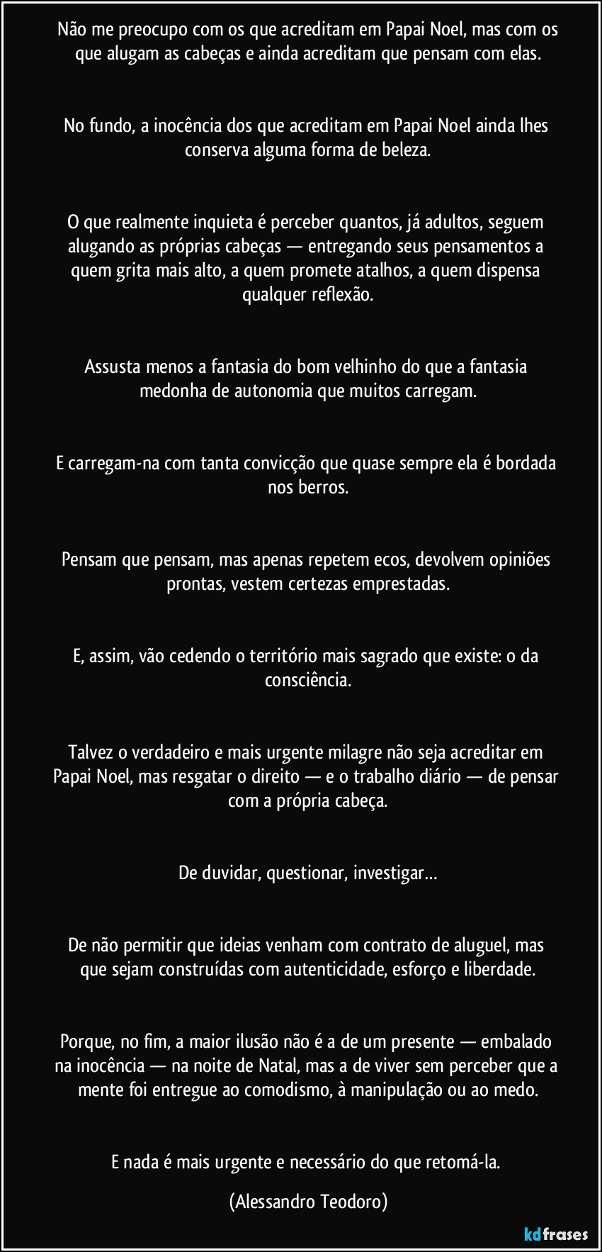 Não me preocupo com os que acreditam em Papai Noel, mas com os que alugam as cabeças e ainda acreditam que pensam com elas.
No fundo, a inocência dos que acreditam em Papai Noel ainda lhes conserva alguma forma de beleza.
O que realmente inquieta é perceber quantos, já adultos, seguem alugando as próprias cabeças — entregando seus pensamentos a quem grita mais alto, a quem promete atalhos, a quem dispensa qualquer reflexão.
Assusta menos a fantasia do bom velhinho do que a fantasia medonha de autonomia que muitos carregam.
E carregam-na com tanta convicção que quase sempre ela é bordada nos berros.
Pensam que pensam, mas apenas repetem ecos, devolvem opiniões prontas, vestem certezas emprestadas.
E, assim, vão cedendo o território mais sagrado que existe: o da consciência.
Talvez o verdadeiro e mais urgente milagre não seja acreditar em Papai Noel, mas resgatar o direito — e o trabalho diário — de pensar com a própria cabeça.
De duvidar, questionar, investigar…
De não permitir que ideias venham com contrato de aluguel, mas que sejam construídas com autenticidade, esforço e liberdade.
Porque, no fim, a maior ilusão não é a de um presente — embalado na inocência — na noite de Natal, mas a de viver sem perceber que a mente foi entregue ao comodismo, à manipulação ou ao medo.
E nada é mais urgente e necessário do que retomá-la. (Alessandro Teodoro)