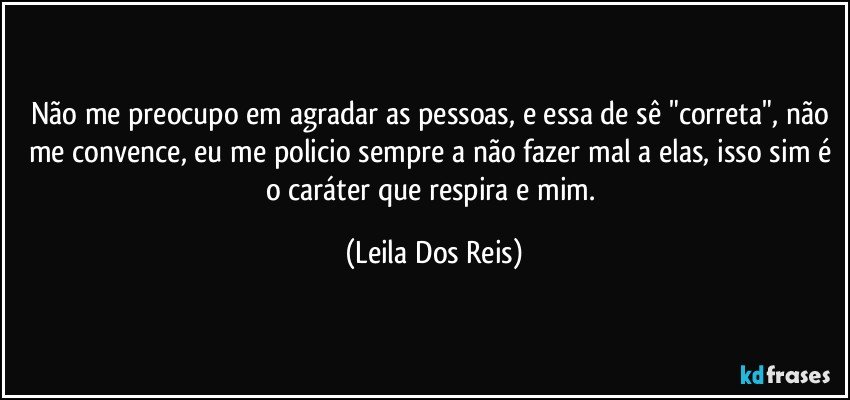 Não me preocupo em agradar as pessoas,  e essa de sê "correta", não me convence, eu  me policio sempre a não fazer mal a elas, isso sim é o caráter que respira e mim. (Leila Dos Reis)