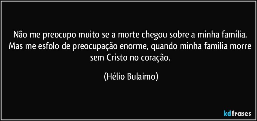 Não me preocupo muito se a morte chegou sobre a minha família. Mas me esfolo de preocupação enorme, quando minha família morre sem Cristo no coração. (Hélio Bulaimo)