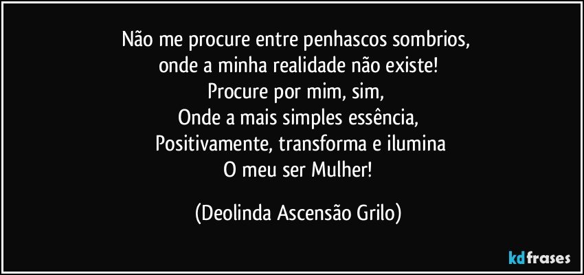 Não me procure entre penhascos sombrios, 
onde a minha realidade não existe!
Procure por mim, sim, 
Onde a mais simples essência,
  Positivamente, transforma e ilumina
 O meu ser Mulher! (Deolinda Ascensão Grilo)