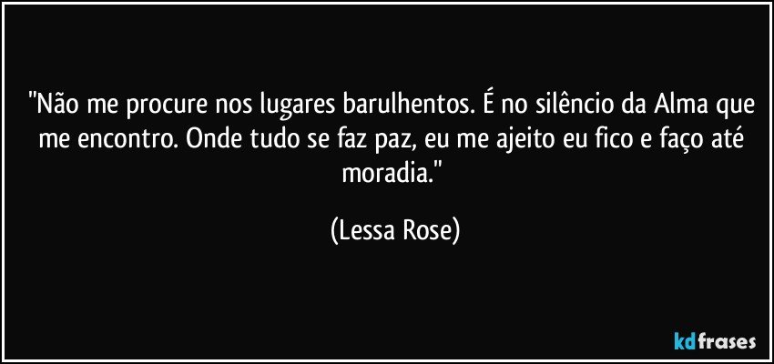 "Não me procure nos lugares barulhentos. É no silêncio da Alma que me encontro. Onde tudo se faz paz, eu me ajeito eu fico e faço até moradia." (Lessa Rose)