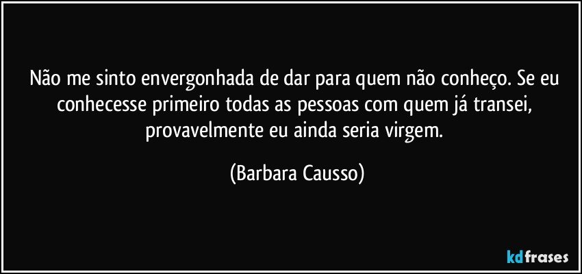 Não me sinto envergonhada de dar para quem não conheço. Se eu conhecesse primeiro todas as pessoas com quem já transei, provavelmente eu ainda seria virgem. (Barbara Causso)