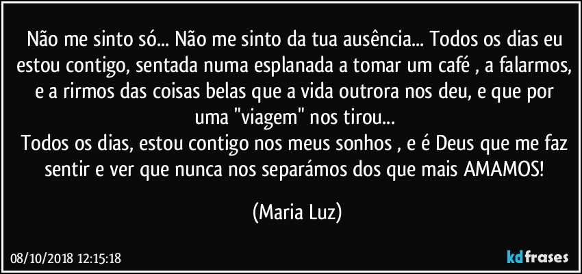 Não me sinto só... Não me sinto da tua ausência... Todos os dias eu estou contigo, sentada numa esplanada a tomar um café , a falarmos, e a rirmos das coisas belas que a vida outrora nos deu, e que por uma "viagem" nos tirou... 
Todos os dias, estou contigo nos meus sonhos , e é Deus que me faz sentir e ver que nunca nos separámos dos que mais AMAMOS! (Maria Luz)