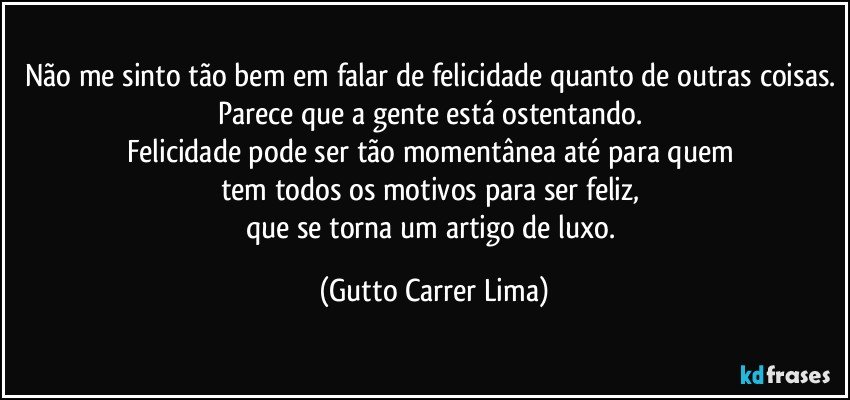 Não me sinto tão bem em falar de felicidade quanto de outras coisas. Parece que a gente está ostentando. 
Felicidade pode ser tão momentânea até para quem 
tem todos os motivos para ser feliz, 
que se torna um artigo de luxo. (Gutto Carrer Lima)