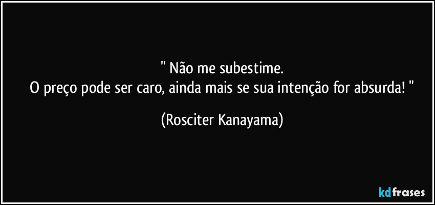 " Não me subestime.
 O preço pode ser caro, ainda mais se sua intenção for absurda! " (Rosciter Kanayama)