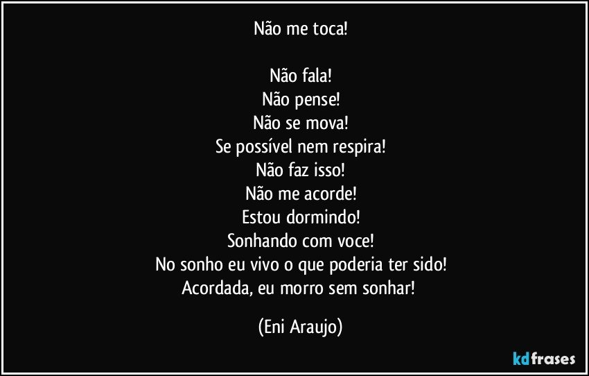 Não me toca!

Não fala!
Não pense!
Não se mova!
Se possível nem respira!
Não faz isso!
Não me acorde!
Estou dormindo!
Sonhando com voce!
No sonho eu vivo o que poderia ter sido!
Acordada, eu morro sem sonhar! (Eni Araujo)